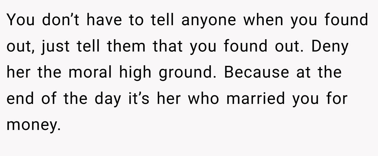You don’t have to tell anyone when you found out, just tell them that you found out. Deny her the moral high ground. Because at the end of the day it’s her who married you for money.