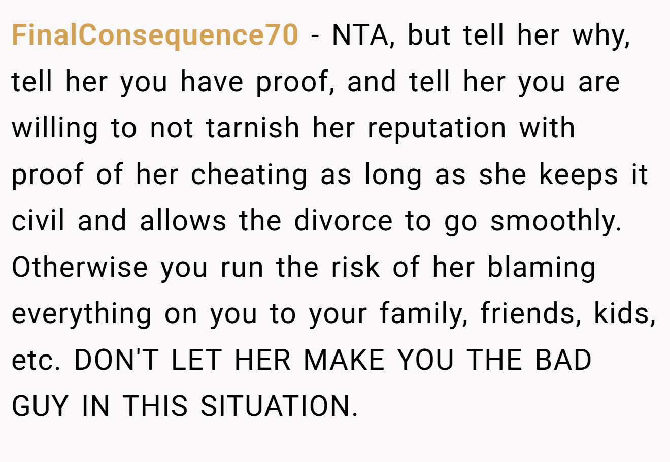 FinalConsequence70 − NTA, but tell her why, tell her you have proof, and tell her you are willing to not tarnish her reputation with proof of her cheating as long as she keeps it civil and allows the divorce to go smoothly. Otherwise you run the risk of her blaming everything on you to your family, friends, kids, etc. DON'T LET HER MAKE YOU THE BAD GUY IN THIS SITUATION.