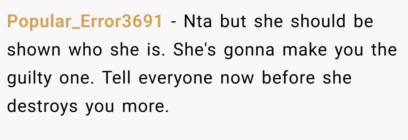 Popular_Error3691 − Nta but she should be shown who she is. She's gonna make you the guilty one. Tell everyone now before she destroys you more.
