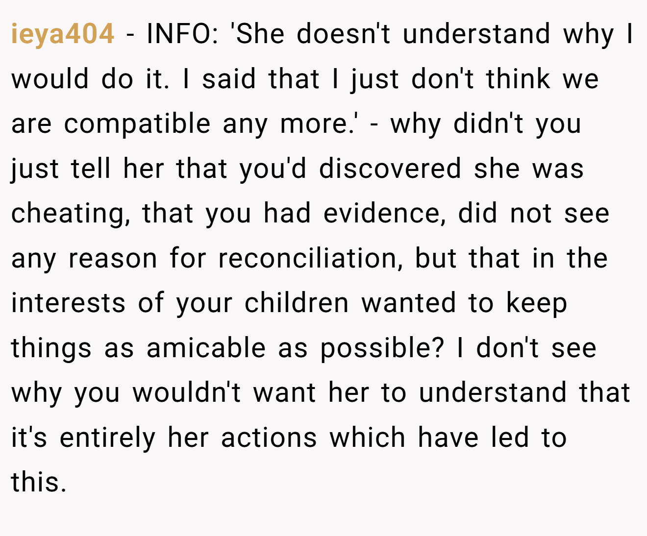 ieya404 − INFO: 'She doesn't understand why I would do it. I said that I just don't think we are compatible any more.' - why didn't you just tell her that you'd discovered she was cheating, that you had evidence, did not see any reason for reconciliation, but that in the interests of your children wanted to keep things as amicable as possible? I don't see why you wouldn't want her to understand that it's entirely her actions which have led to this.