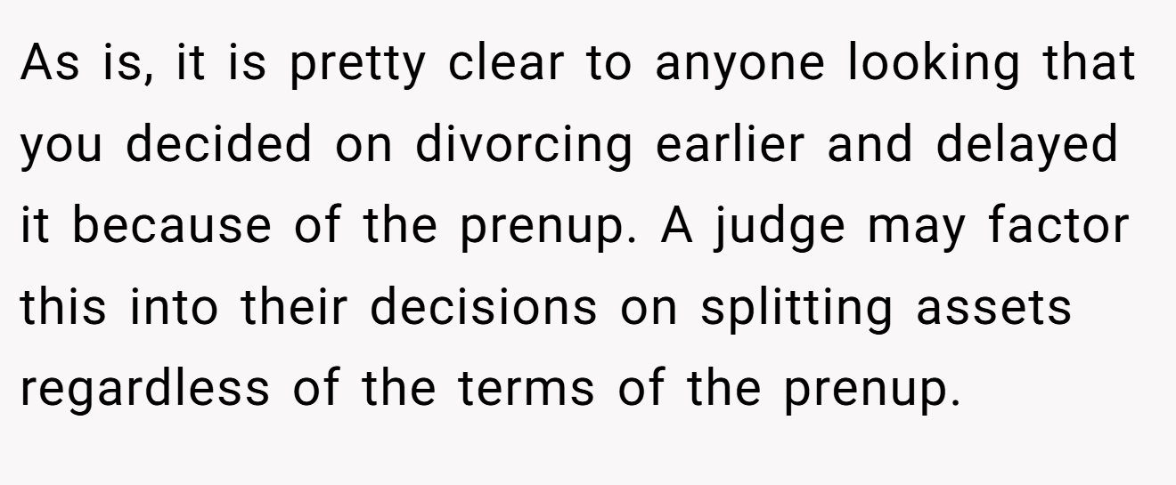 As is, it is pretty clear to anyone looking that you decided on divorcing earlier and delayed it because of the prenup. A judge may factor this into their decisions on splitting assets regardless of the terms of the prenup.