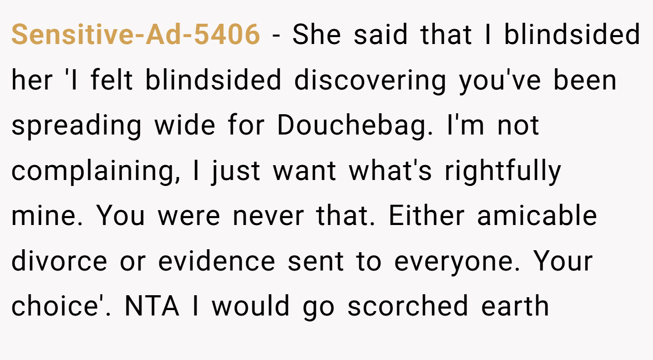 Sensitive-Ad-5406 − She said that I blindsided her 'I felt blindsided discovering you've been spreading wide for Douchebag. I'm not complaining, I just want what's rightfully mine. You were never that. Either amicable divorce or evidence sent to everyone. Your choice'. NTA I would go scorched earth