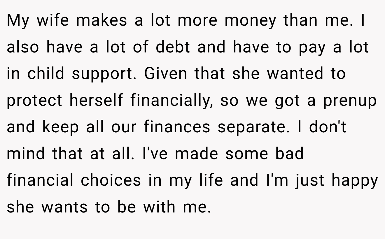 My wife makes a lot more money than me. I also have a lot of debt and have to pay a lot in child support. Given that she wanted to protect herself financially, so we got a prenup and keep all our finances separate. I don't mind that at all. I've made some bad financial choices in my life and I'm just happy she wants to be with me.