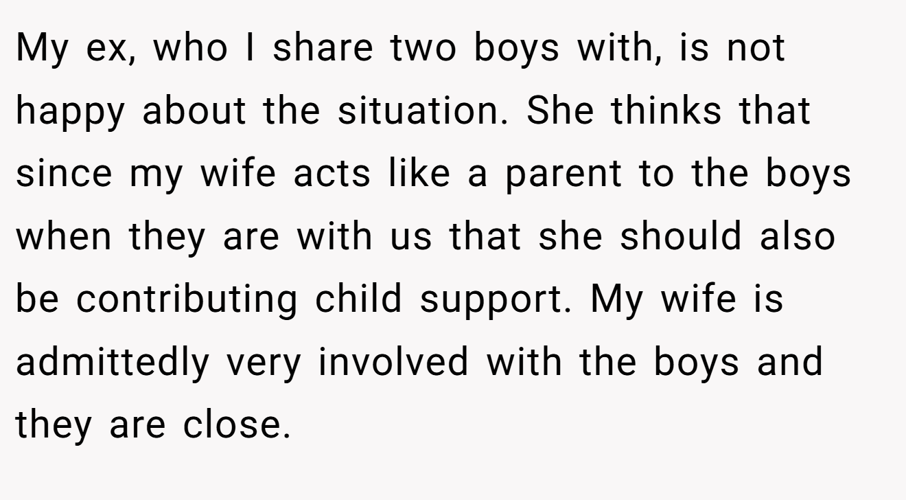 My ex, who I share two boys with, is not happy about the situation. She thinks that since my wife acts like a parent to the boys when they are with us that she should also be contributing child support. My wife is admittedly very involved with the boys and they are close.
