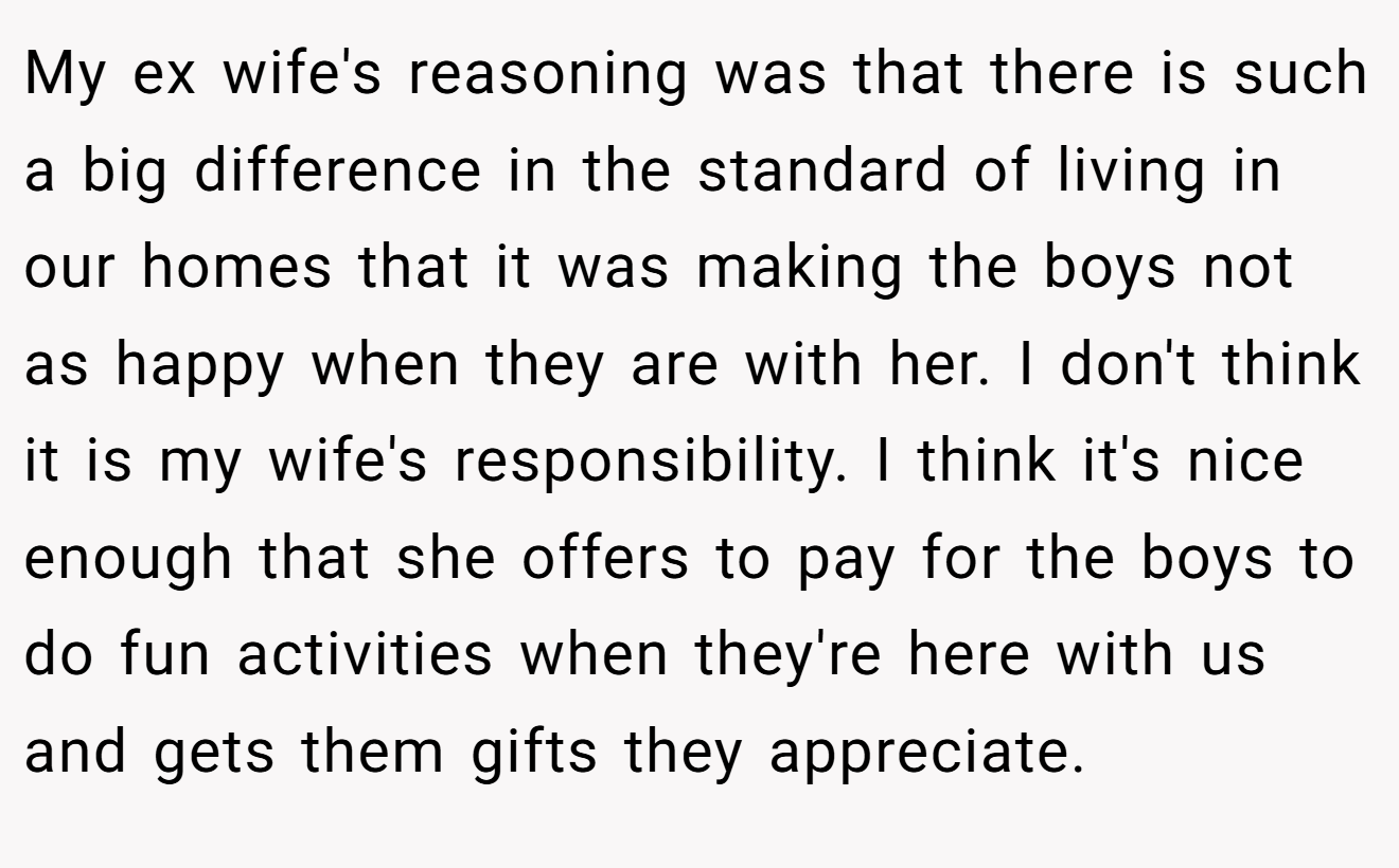 My ex wife's reasoning was that there is such a big difference in the standard of living in our homes that it was making the boys not as happy when they are with her. I don't think it is my wife's responsibility. I think it's nice enough that she offers to pay for the boys to do fun activities when they're here with us and gets them gifts they appreciate.