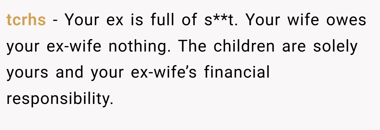 tcrhs − Your ex is full of s**t. Your wife owes your ex-wife nothing. The children are solely yours and your ex-wife’s financial responsibility.