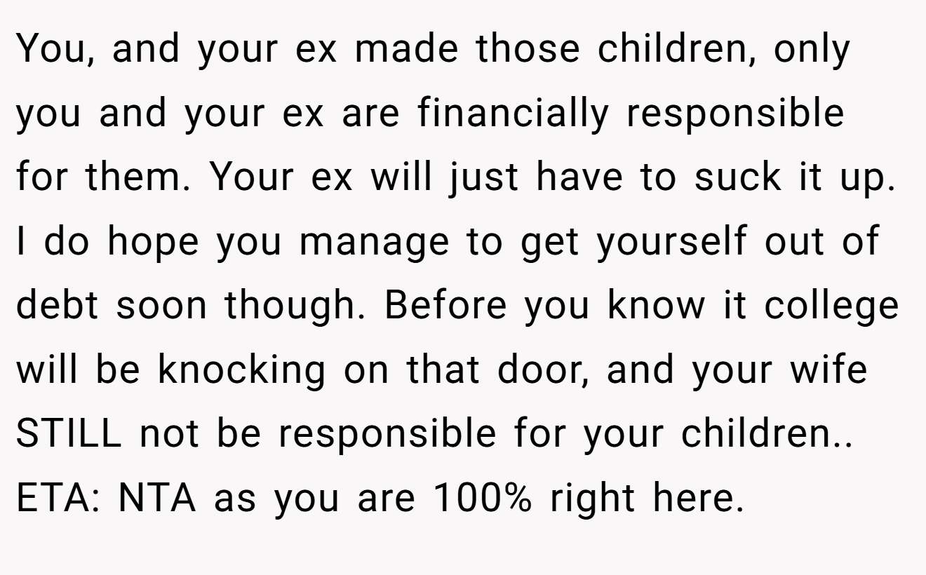 You, and your ex made those children, only you and your ex are financially responsible for them. Your ex will just have to suck it up. I do hope you manage to get yourself out of debt soon though. Before you know it college will be knocking on that door, and your wife STILL not be responsible for your children.. ETA: NTA as you are 100% right here.