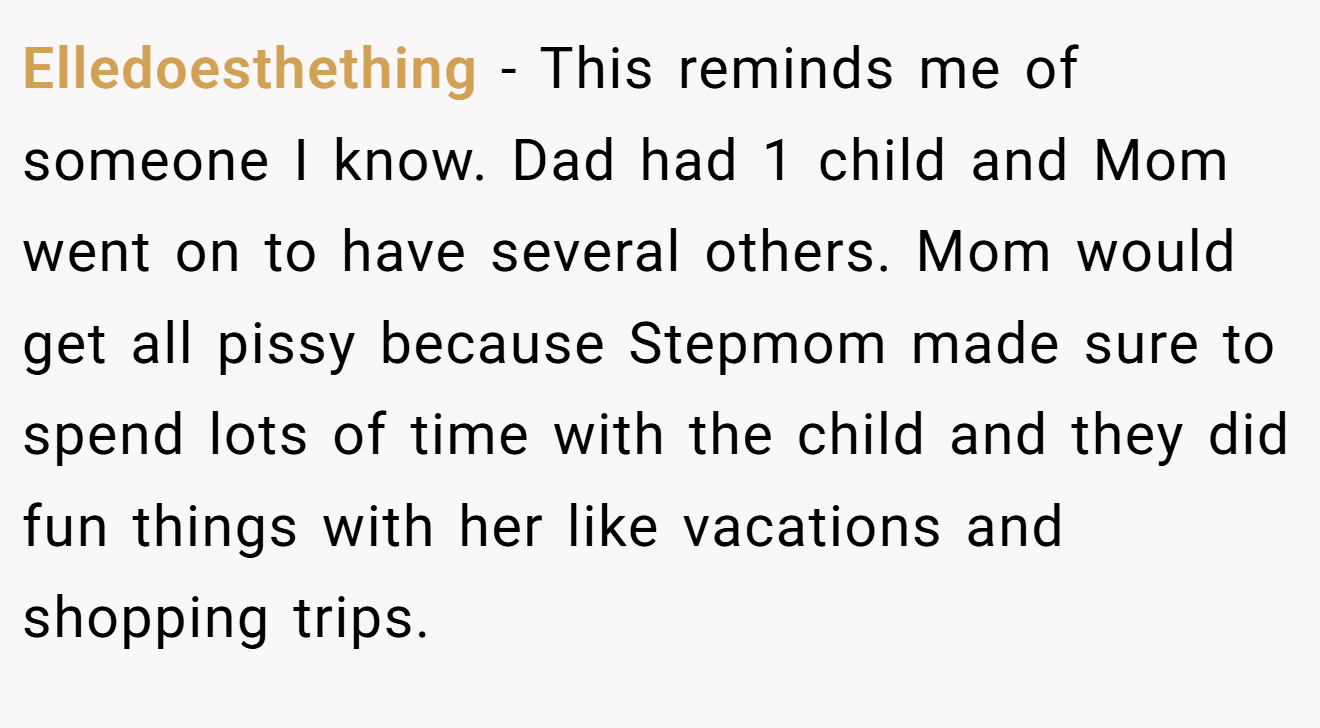 Elledoesthething − This reminds me of someone I know. Dad had 1 child and Mom went on to have several others. Mom would get all pissy because Stepmom made sure to spend lots of time with the child and they did fun things with her like vacations and shopping trips.