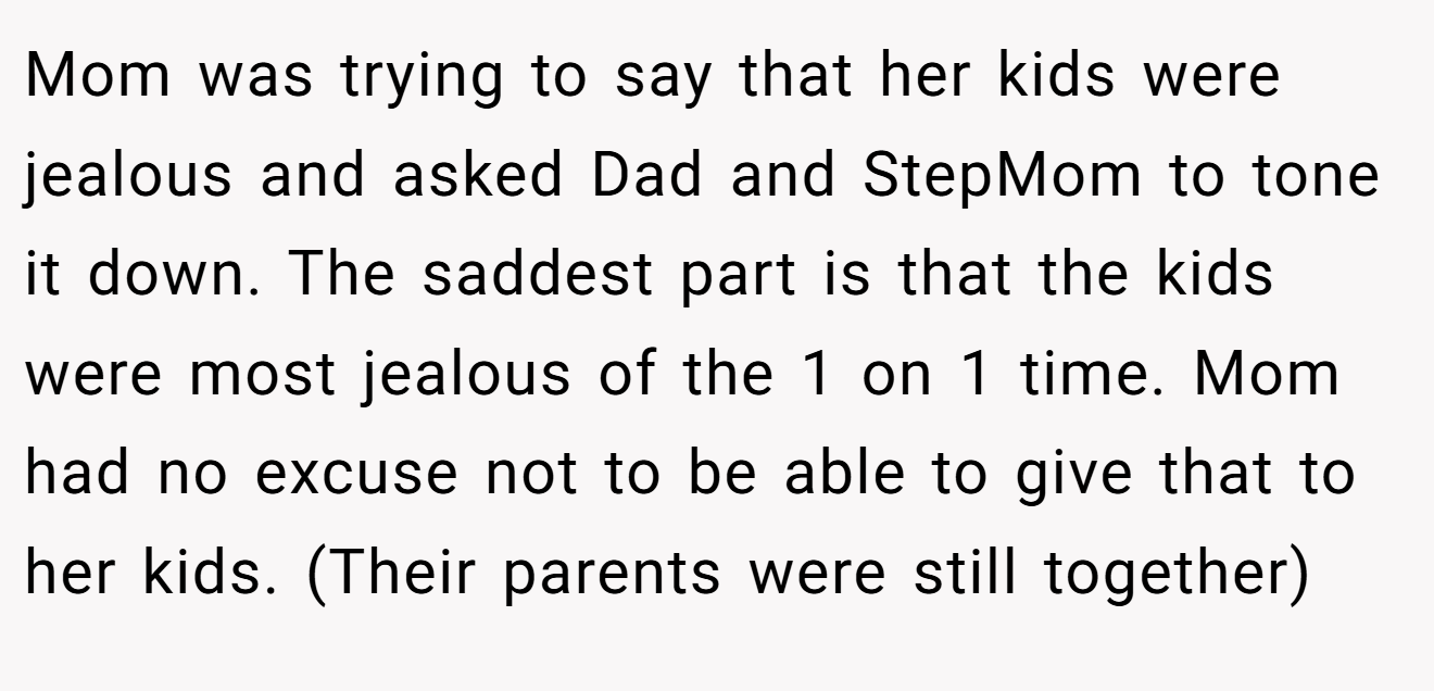 Mom was trying to say that her kids were jealous and asked Dad and StepMom to tone it down. The saddest part is that the kids were most jealous of the 1 on 1 time. Mom had no excuse not to be able to give that to her kids. (Their parents were still together)