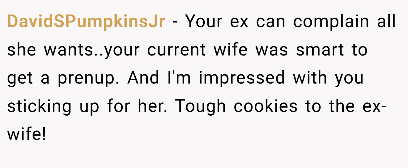 DavidSPumpkinsJr − Your ex can complain all she wants..your current wife was smart to get a prenup. And I'm impressed with you sticking up for her. Tough cookies to the ex-wife!