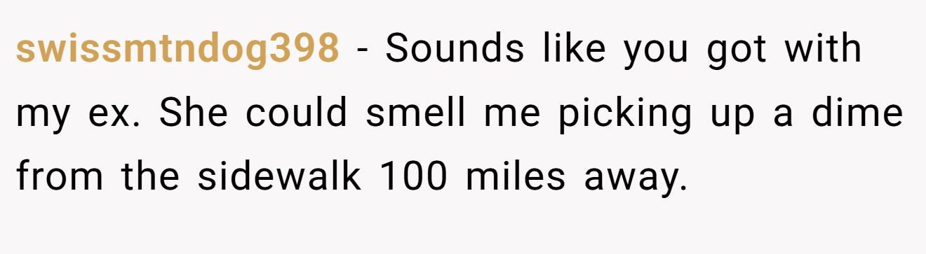 swissmtndog398 − Sounds like you got with my ex. She could smell me picking up a dime from the sidewalk 100 miles away.