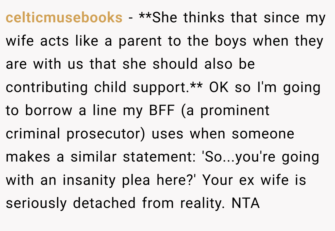 celticmusebooks − **She thinks that since my wife acts like a parent to the boys when they are with us that she should also be contributing child support.** OK so I'm going to borrow a line my BFF (a prominent criminal prosecutor) uses when someone makes a similar statement: 'So...you're going with an insanity plea here?' Your ex wife is seriously detached from reality. NTA