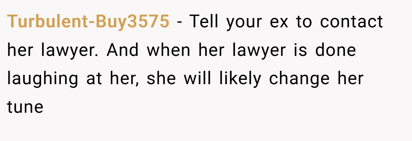 Turbulent-Buy3575 − Tell your ex to contact her lawyer. And when her lawyer is done laughing at her, she will likely change her tune