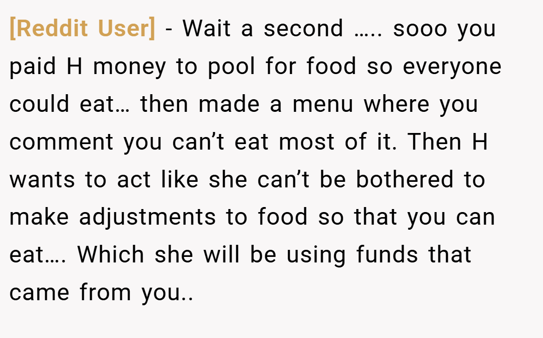 [Reddit User] − Wait a second ….. sooo you paid H money to pool for food so everyone could eat… then made a menu where you comment you can’t eat most of it. Then H wants to act like she can’t be bothered to make adjustments to food so that you can eat…. Which she will be using funds that came from you..