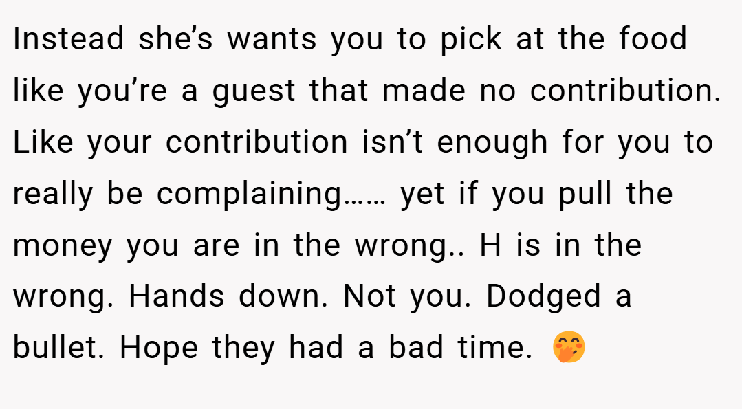Instead she’s wants you to pick at the food like you’re a guest that made no contribution. Like your contribution isn’t enough for you to really be complaining…… yet if you pull the money you are in the wrong.. H is in the wrong. Hands down. Not you. Dodged a bullet. Hope they had a bad time. 🤭