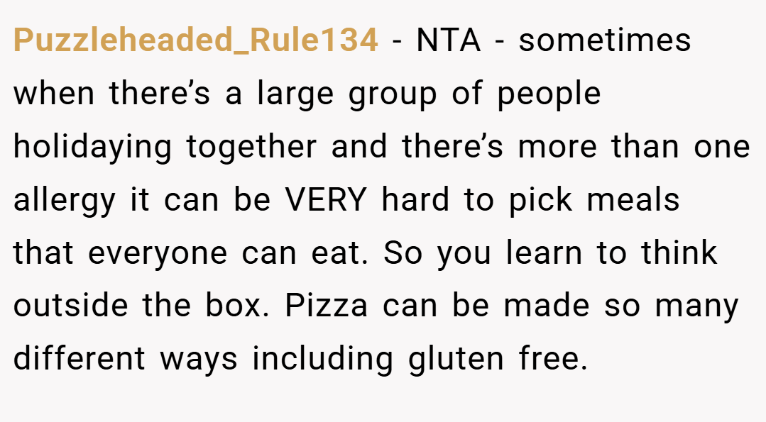 Puzzleheaded_Rule134 − NTA - sometimes when there’s a large group of people holidaying together and there’s more than one allergy it can be VERY hard to pick meals that everyone can eat. So you learn to think outside the box. Pizza can be made so many different ways including gluten free.