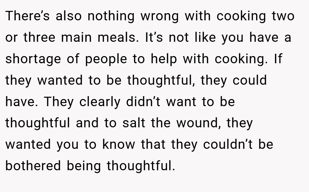There’s also nothing wrong with cooking two or three main meals. It’s not like you have a shortage of people to help with cooking. If they wanted to be thoughtful, they could have. They clearly didn’t want to be thoughtful and to salt the wound, they wanted you to know that they couldn’t be bothered being thoughtful.
