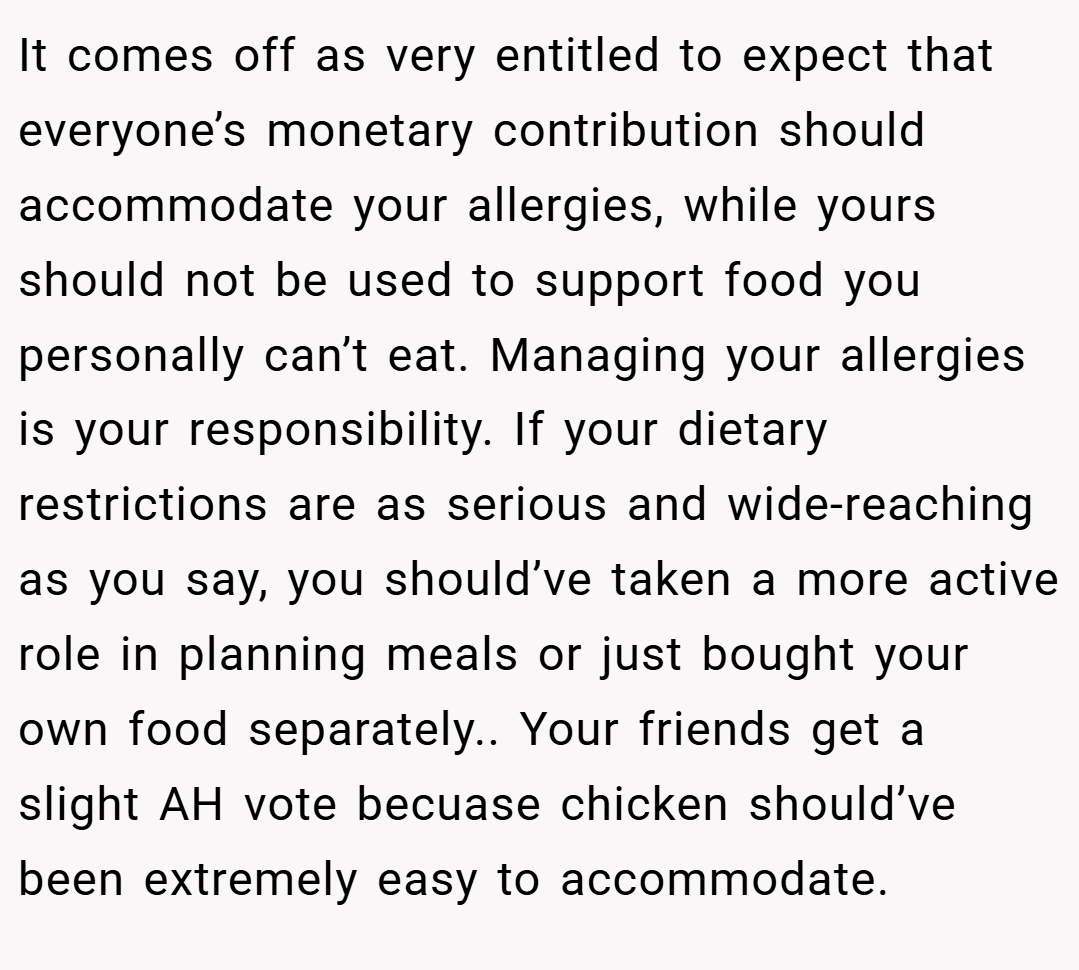It comes off as very entitled to expect that everyone’s monetary contribution should accommodate your allergies, while yours should not be used to support food you personally can’t eat. Managing your allergies is your responsibility. If your dietary restrictions are as serious and wide-reaching as you say, you should’ve taken a more active role in planning meals or just bought your own food separately.. Your friends get a slight AH vote becuase chicken should’ve been extremely easy to accommodate.