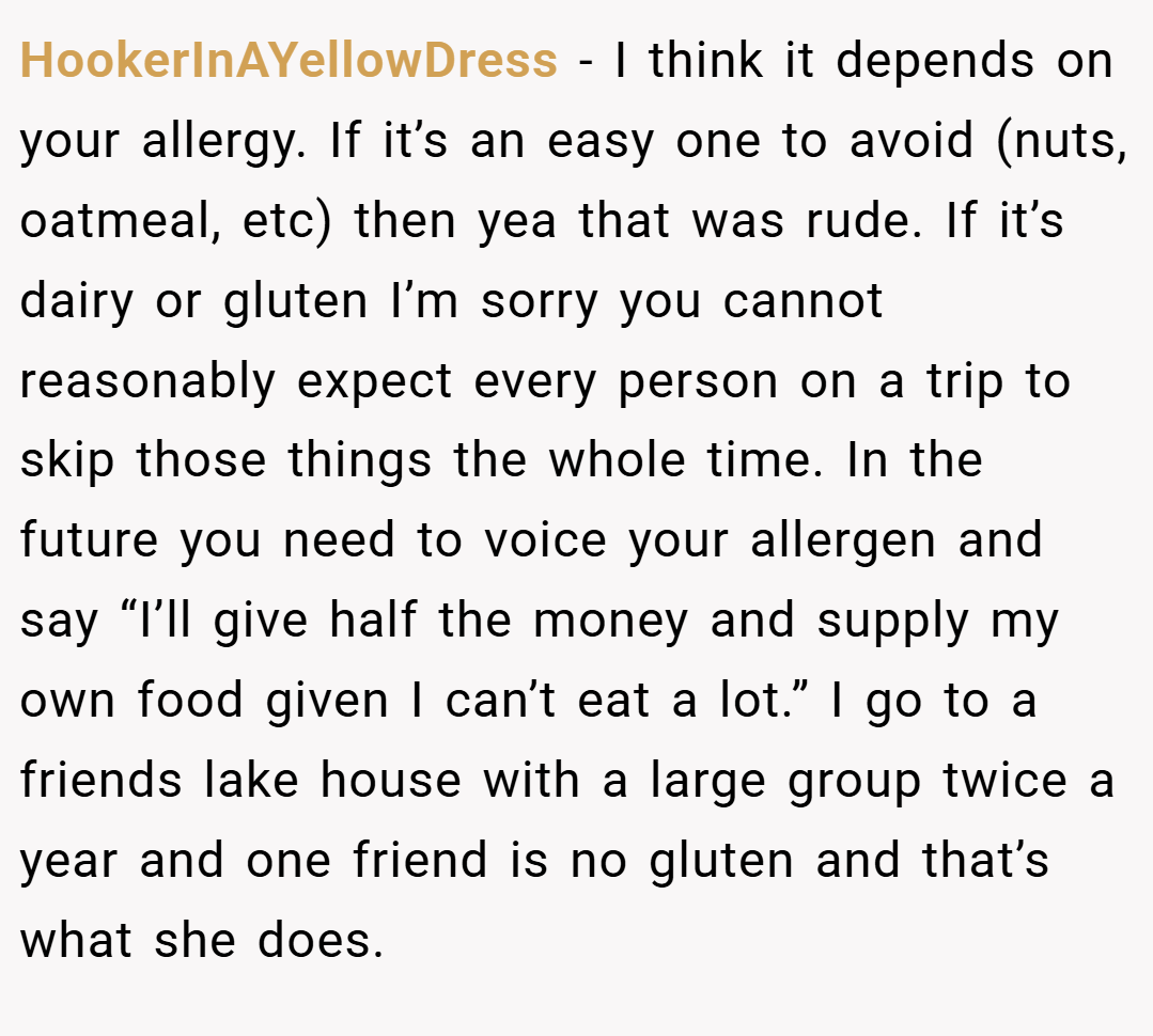 HookerInAYellowDress − I think it depends on your allergy. If it’s an easy one to avoid (nuts, oatmeal, etc) then yea that was rude. If it’s dairy or gluten I’m sorry you cannot reasonably expect every person on a trip to skip those things the whole time. In the future you need to voice your allergen and say “I’ll give half the money and supply my own food given I can’t eat a lot.” I go to a friends lake house with a large group twice a year and one friend is no gluten and that’s what she does.