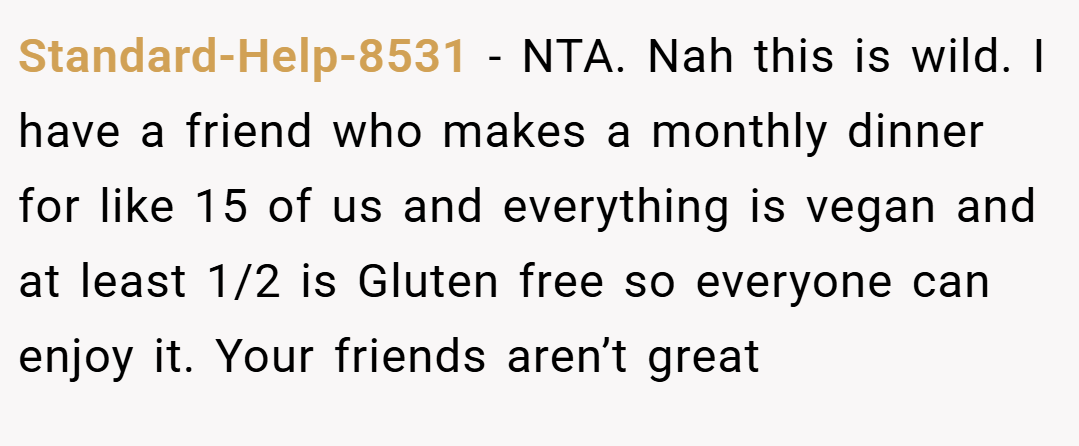 Standard-Help-8531 − NTA. Nah this is wild. I have a friend who makes a monthly dinner for like 15 of us and everything is vegan and at least 1/2 is Gluten free so everyone can enjoy it. Your friends aren’t great