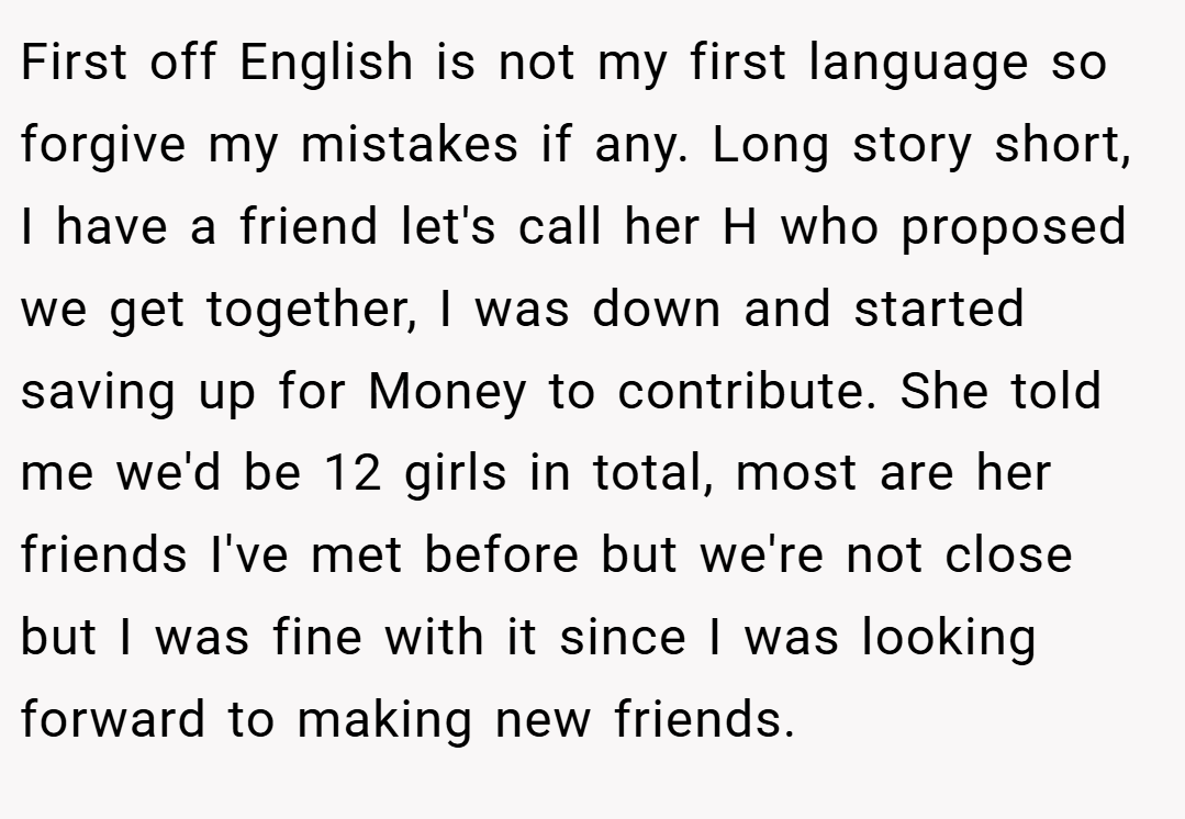 First off English is not my first language so forgive my mistakes if any. Long story short, I have a friend let's call her H who proposed we get together, I was down and started saving up for Money to contribute. She told me we'd be 12 girls in total, most are her friends I've met before but we're not close but I was fine with it since I was looking forward to making new friends.