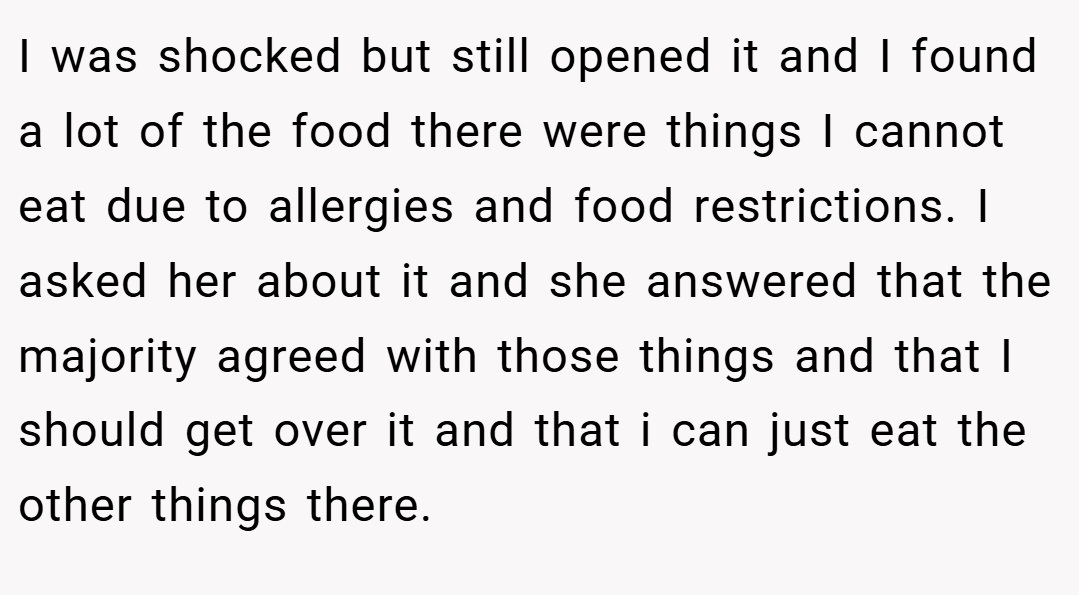 I was shocked but still opened it and I found a lot of the food there were things I cannot eat due to allergies and food restrictions. I asked her about it and she answered that the majority agreed with those things and that I should get over it and that i can just eat the other things there.