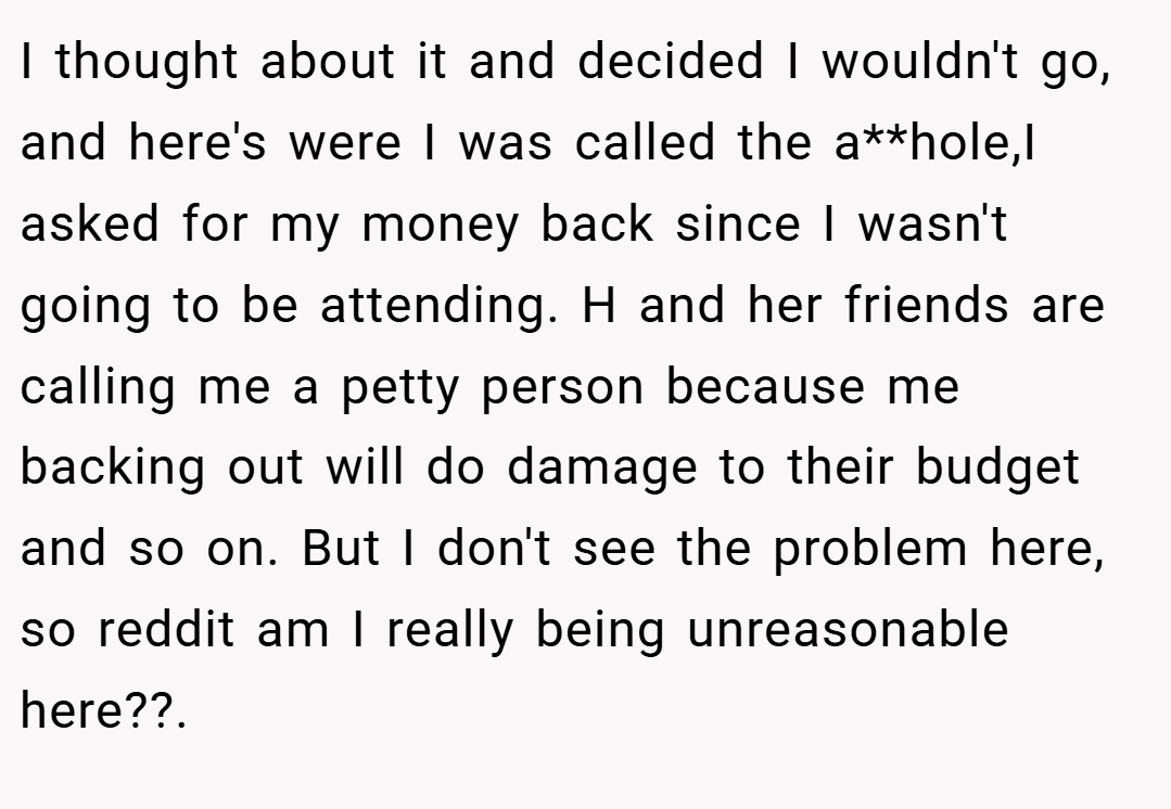 I thought about it and decided I wouldn't go, and here's were I was called the a**hole,I asked for my money back since I wasn't going to be attending. H and her friends are calling me a petty person because me backing out will do damage to their budget and so on. But I don't see the problem here, so reddit am I really being unreasonable here??.