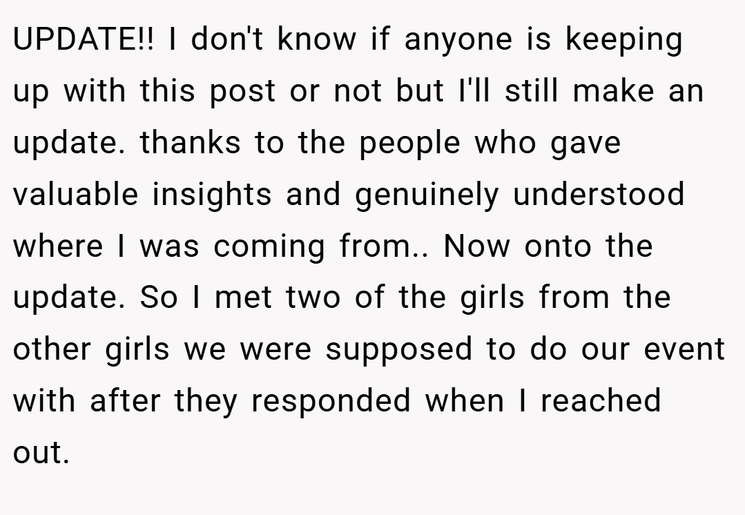 UPDATE!! I don't know if anyone is keeping up with this post or not but I'll still make an update. thanks to the people who gave valuable insights and genuinely understood where I was coming from.. Now onto the update. So I met two of the girls from the other girls we were supposed to do our event with after they responded when I reached out.