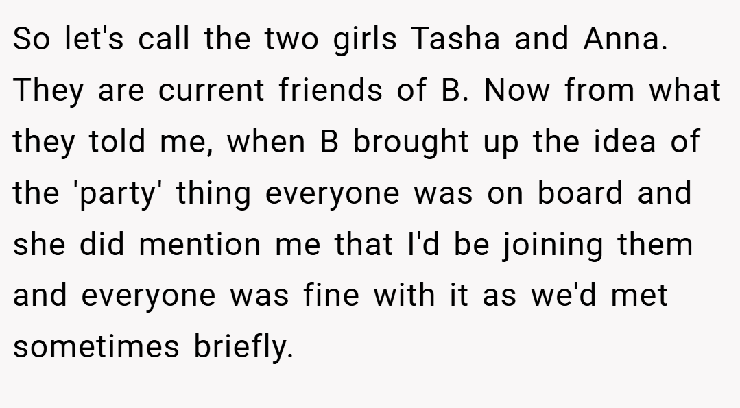 So let's call the two girls Tasha and Anna. They are current friends of B. Now from what they told me, when B brought up the idea of the 'party' thing everyone was on board and she did mention me that I'd be joining them and everyone was fine with it as we'd met sometimes briefly.