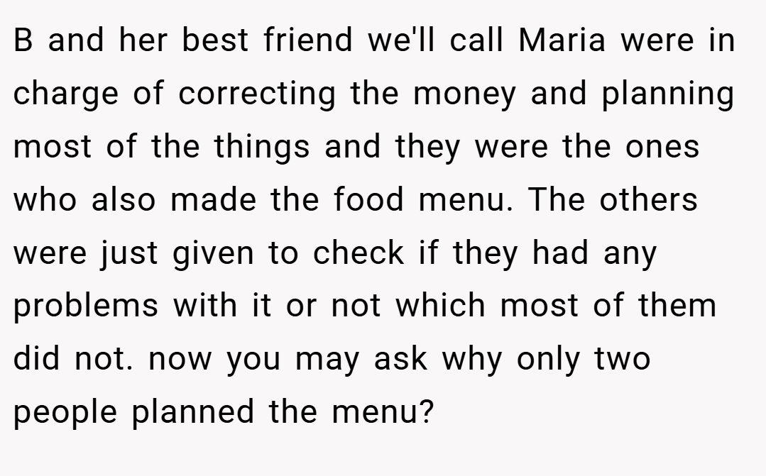 B and her best friend we'll call Maria were in charge of correcting the money and planning most of the things and they were the ones who also made the food menu. The others were just given to check if they had any problems with it or not which most of them did not. now you may ask why only two people planned the menu?