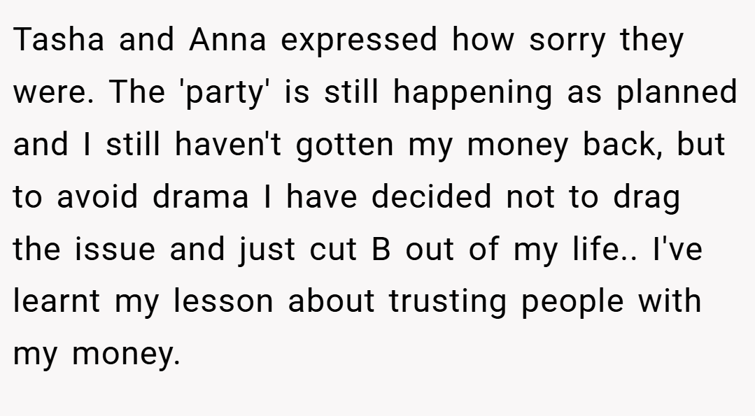 Tasha and Anna expressed how sorry they were. The 'party' is still happening as planned and I still haven't gotten my money back, but to avoid drama I have decided not to drag the issue and just cut B out of my life.. I've learnt my lesson about trusting people with my money.