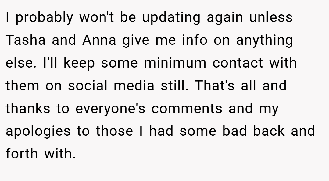 I probably won't be updating again unless Tasha and Anna give me info on anything else. I'll keep some minimum contact with them on social media still. That's all and thanks to everyone's comments and my apologies to those I had some bad back and forth with.