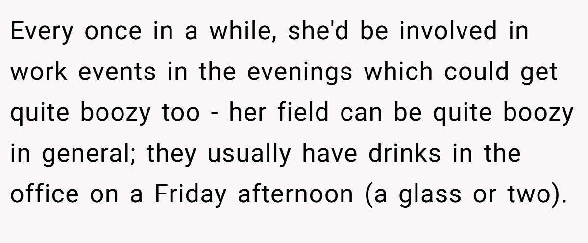 Every once in a while, she'd be involved in work events in the evenings which could get quite boozy too - her field can be quite boozy in general; they usually have drinks in the office on a Friday afternoon (a glass or two).