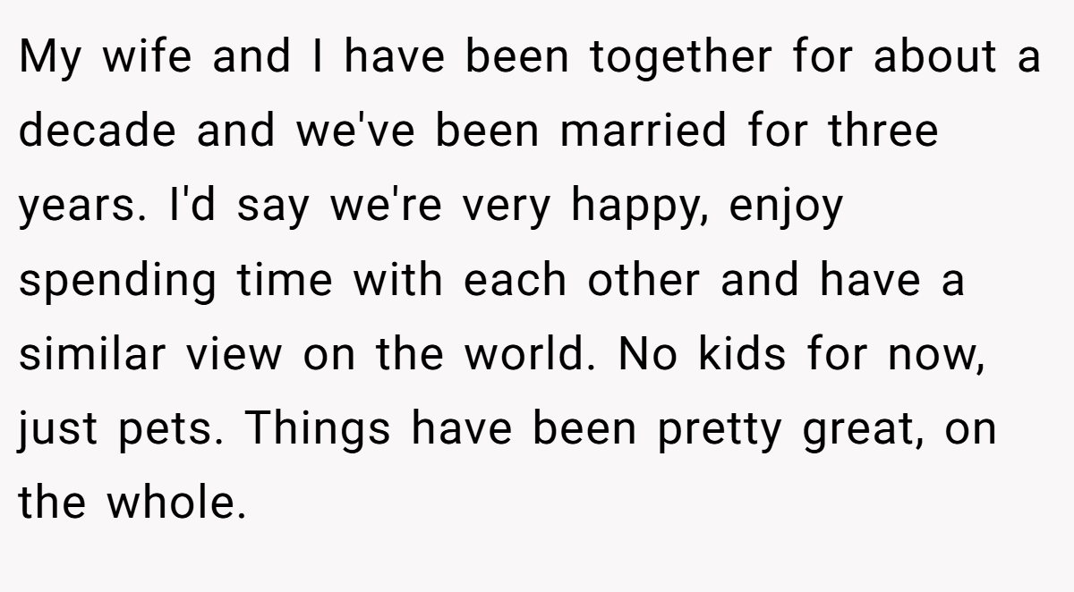 My wife and I have been together for about a decade and we've been married for three years. I'd say we're very happy, enjoy spending time with each other and have a similar view on the world. No kids for now, just pets. Things have been pretty great, on the whole.
