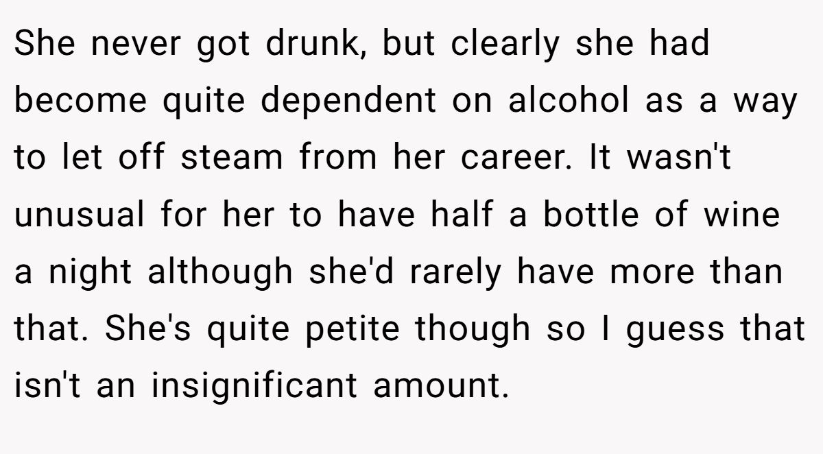 She never got drunk, but clearly she had become quite dependent on alcohol as a way to let off steam from her career. It wasn't unusual for her to have half a bottle of wine a night although she'd rarely have more than that. She's quite petite though so I guess that isn't an insignificant amount.