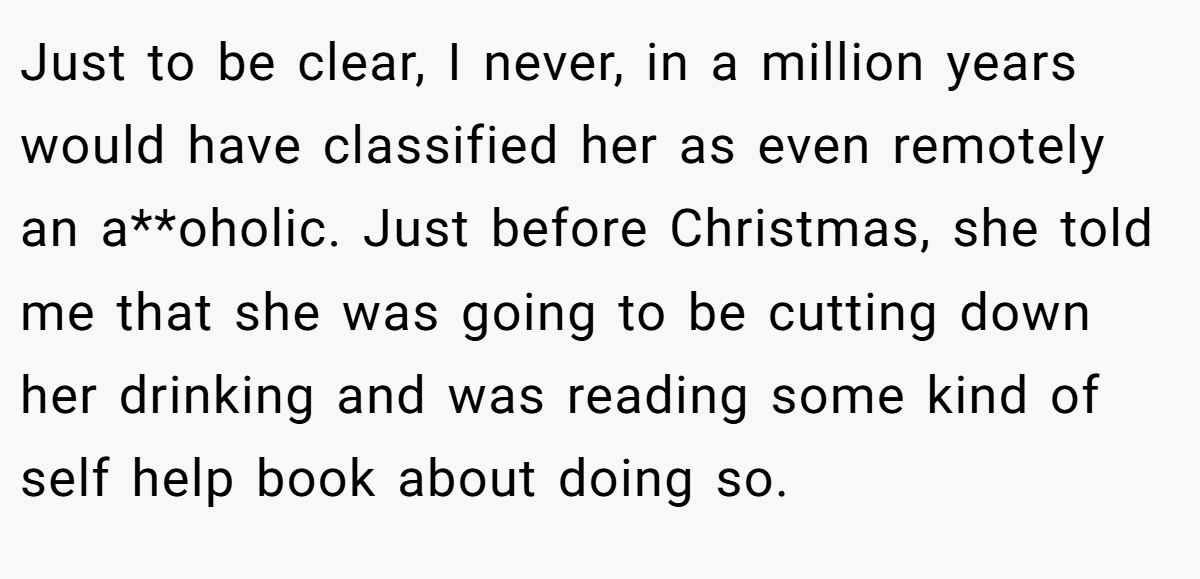Just to be clear, I never, in a million years would have classified her as even remotely an a**oholic. Just before Christmas, she told me that she was going to be cutting down her drinking and was reading some kind of self help book about doing so.