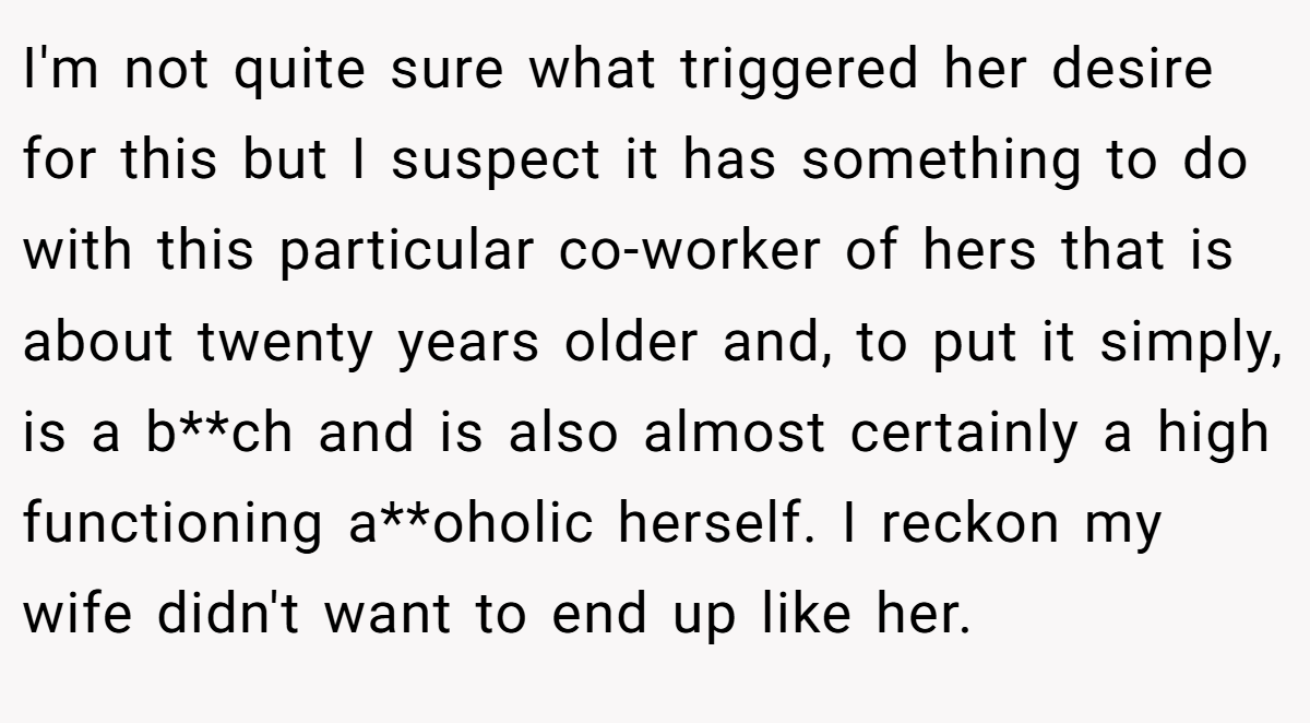 I'm not quite sure what triggered her desire for this but I suspect it has something to do with this particular co-worker of hers that is about twenty years older and, to put it simply, is a b**ch and is also almost certainly a high functioning a**oholic herself. I reckon my wife didn't want to end up like her.