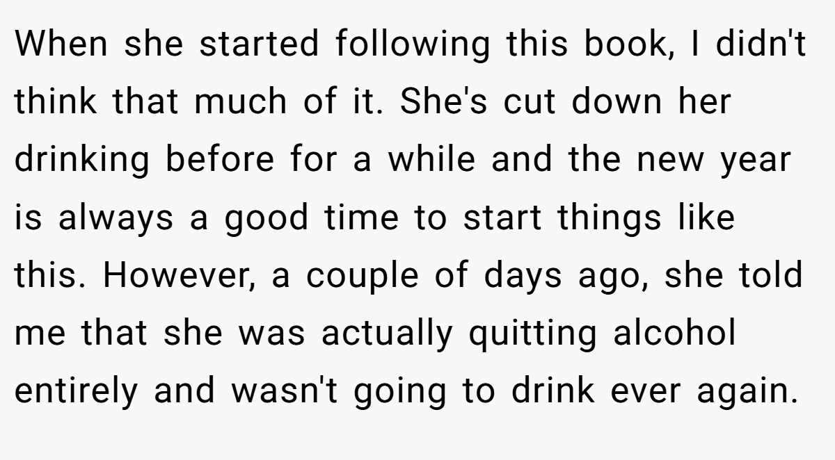 When she started following this book, I didn't think that much of it. She's cut down her drinking before for a while and the new year is always a good time to start things like this. However, a couple of days ago, she told me that she was actually quitting alcohol entirely and wasn't going to drink ever again.