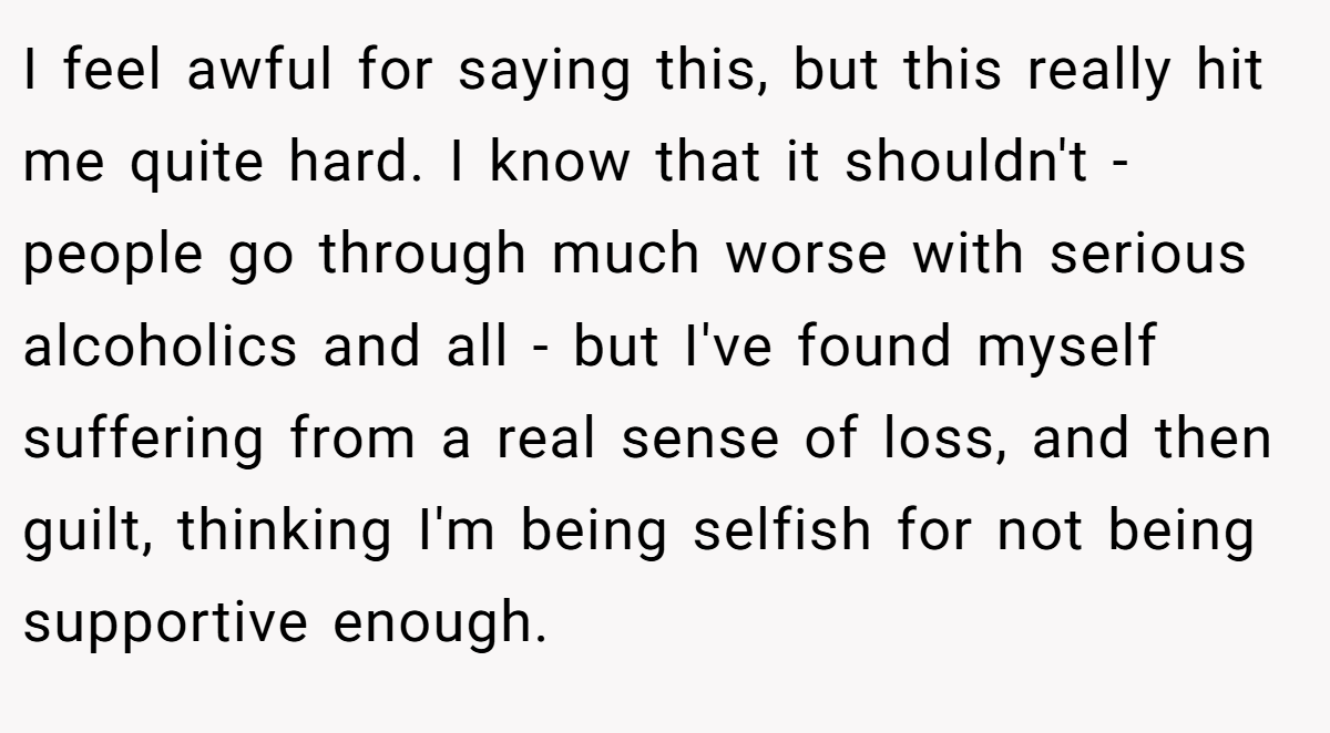 I feel awful for saying this, but this really hit me quite hard. I know that it shouldn't - people go through much worse with serious alcoholics and all - but I've found myself suffering from a real sense of loss, and then guilt, thinking I'm being selfish for not being supportive enough.