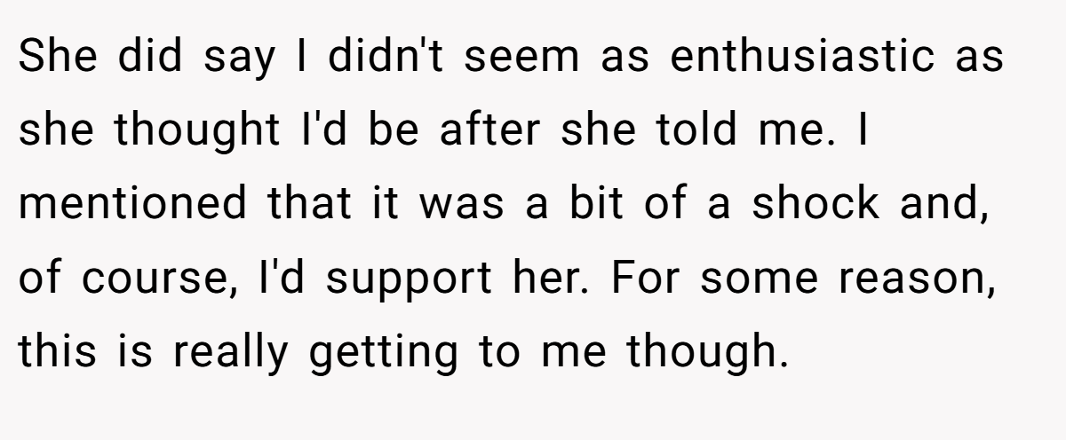 She did say I didn't seem as enthusiastic as she thought I'd be after she told me. I mentioned that it was a bit of a shock and, of course, I'd support her. For some reason, this is really getting to me though.