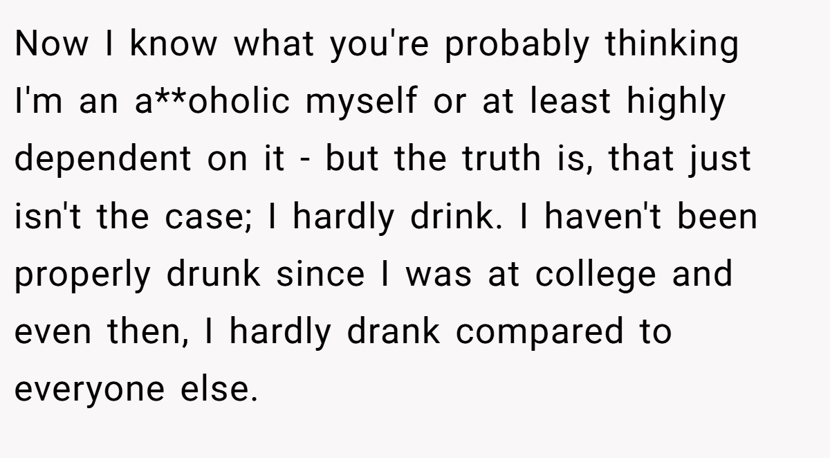 Now I know what you're probably thinking  I'm an a**oholic myself or at least highly dependent on it - but the truth is, that just isn't the case; I hardly drink. I haven't been properly drunk since I was at college and even then, I hardly drank compared to everyone else.