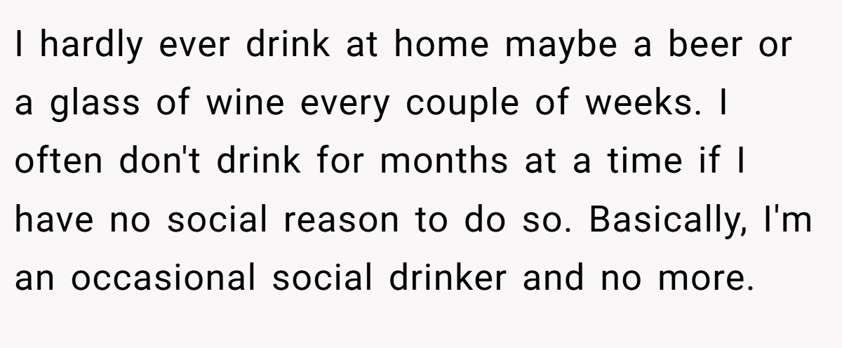 I hardly ever drink at home maybe a beer or a glass of wine every couple of weeks. I often don't drink for months at a time if I have no social reason to do so. Basically, I'm an occasional social drinker and no more.