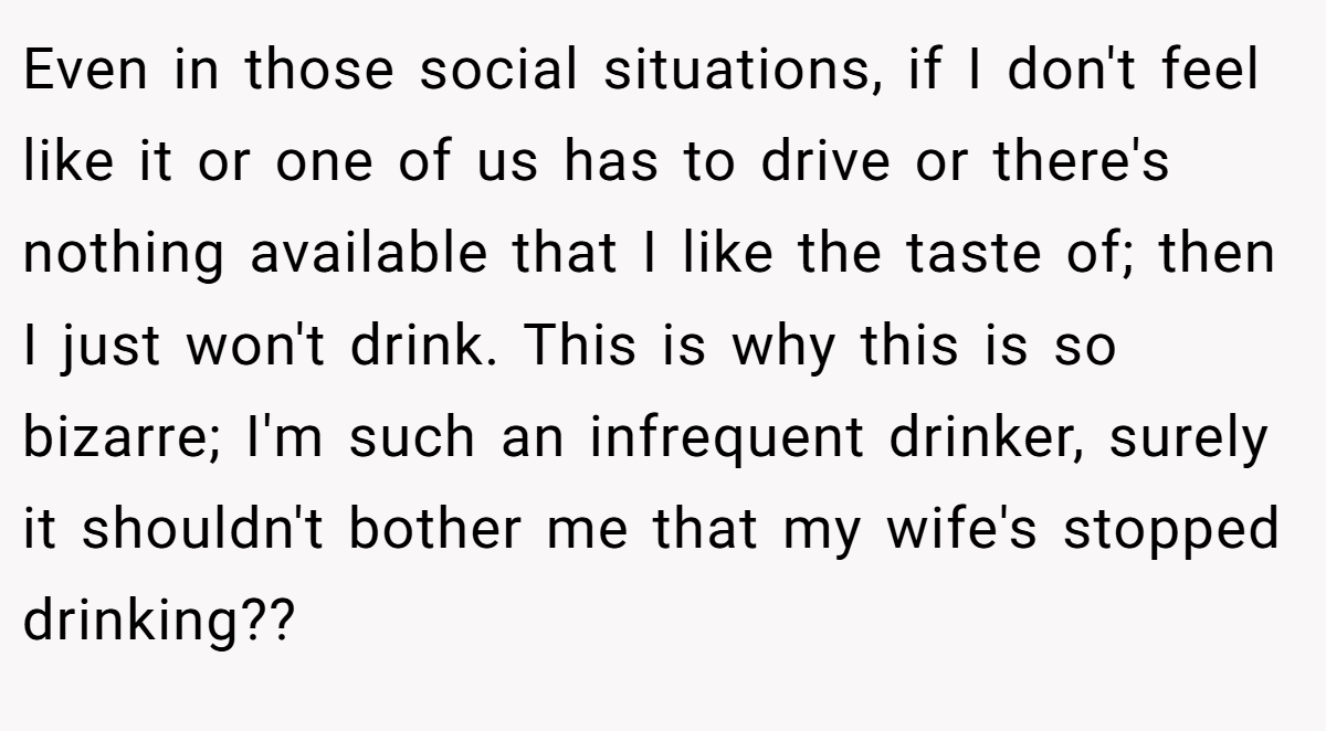 Even in those social situations, if I don't feel like it or one of us has to drive or there's nothing available that I like the taste of; then I just won't drink. This is why this is so bizarre; I'm such an infrequent drinker, surely it shouldn't bother me that my wife's stopped drinking??