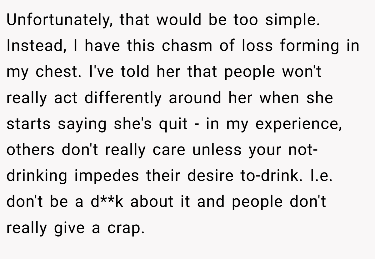 Unfortunately, that would be too simple. Instead, I have this chasm of loss forming in my chest. I've told her that people won't really act differently around her when she starts saying she's quit - in my experience, others don't really care unless your not-drinking impedes their desire to-drink. I.e. don't be a d**k about it and people don't really give a crap.
