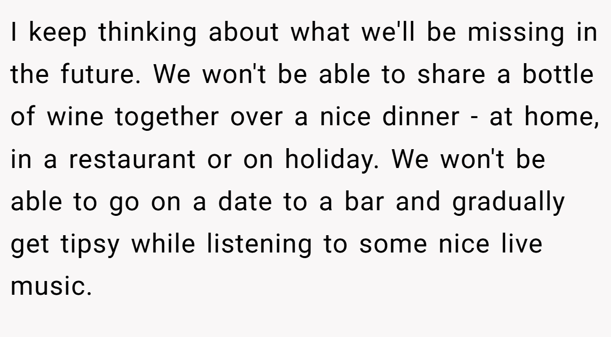 I keep thinking about what we'll be missing in the future. We won't be able to share a bottle of wine together over a nice dinner - at home, in a restaurant or on holiday. We won't be able to go on a date to a bar and gradually get tipsy while listening to some nice live music.