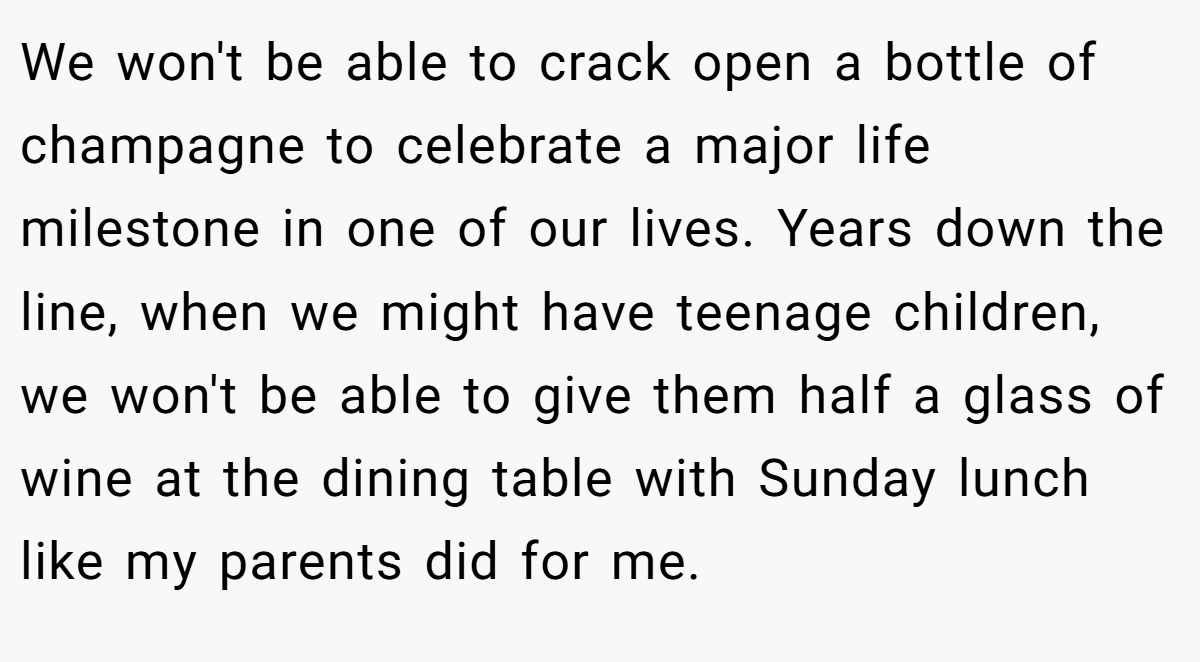 We won't be able to crack open a bottle of champagne to celebrate a major life milestone in one of our lives. Years down the line, when we might have teenage children, we won't be able to give them half a glass of wine at the dining table with Sunday lunch like my parents did for me.