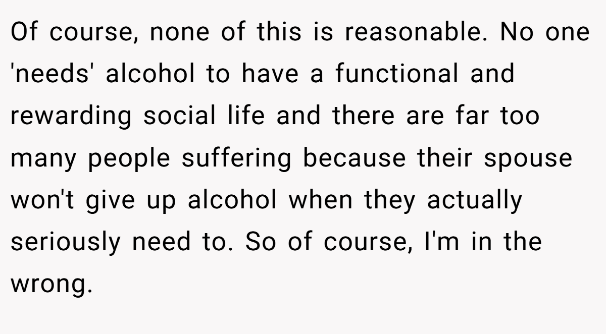 Of course, none of this is reasonable. No one 'needs' alcohol to have a functional and rewarding social life and there are far too many people suffering because their spouse won't give up alcohol when they actually seriously need to. So of course, I'm in the wrong.