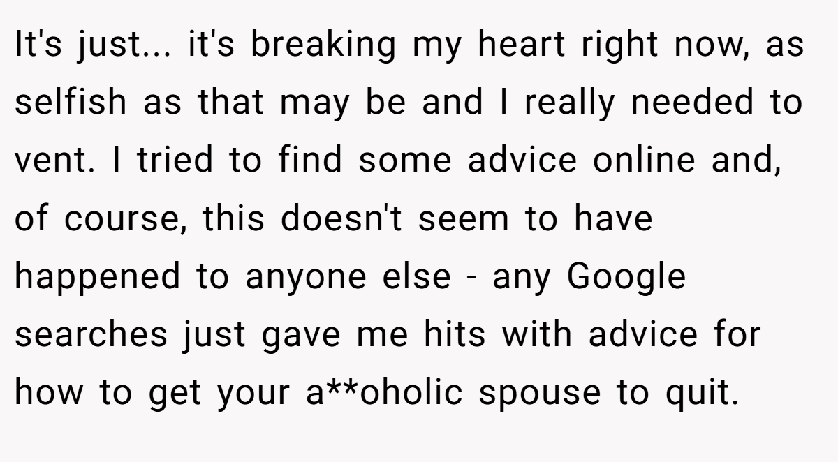 It's just... it's breaking my heart right now, as selfish as that may be and I really needed to vent. I tried to find some advice online and, of course, this doesn't seem to have happened to anyone else - any Google searches just gave me hits with advice for how to get your a**oholic spouse to quit.