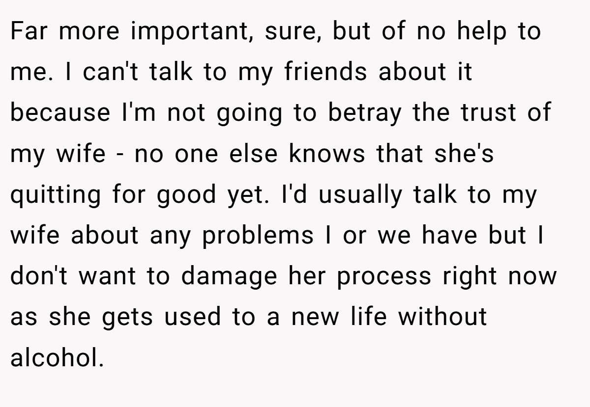 Far more important, sure, but of no help to me. I can't talk to my friends about it because I'm not going to betray the trust of my wife - no one else knows that she's quitting for good yet. I'd usually talk to my wife about any problems I or we have but I don't want to damage her process right now as she gets used to a new life without alcohol.