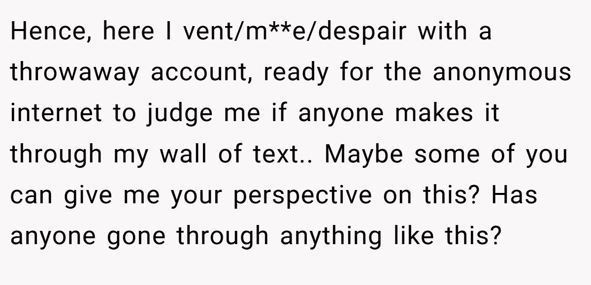Hence, here I vent/m**e/despair with a throwaway account, ready for the anonymous internet to judge me if anyone makes it through my wall of text.. Maybe some of you can give me your perspective on this? Has anyone gone through anything like this?